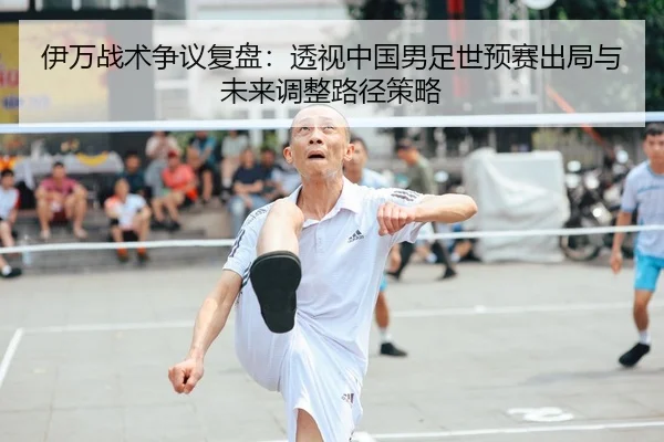伊万战术争议复盘：透视中国男足世预赛出局与未来调整路径策略